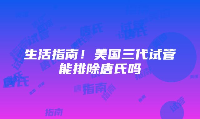 生活指南！美国三代试管能排除唐氏吗