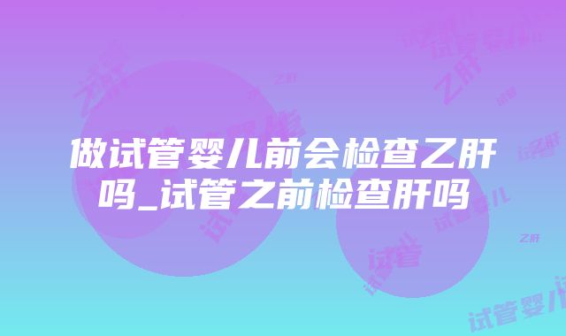 做试管婴儿前会检查乙肝吗_试管之前检查肝吗