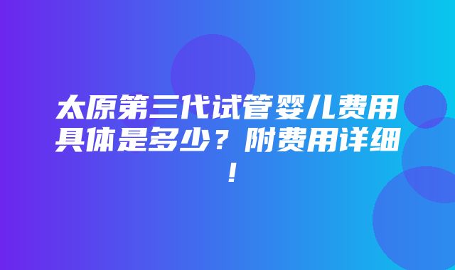 太原第三代试管婴儿费用具体是多少？附费用详细！