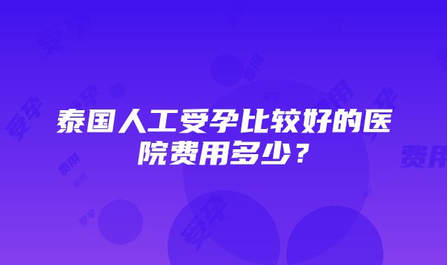 泰国人工受孕比较好的医院费用多少？