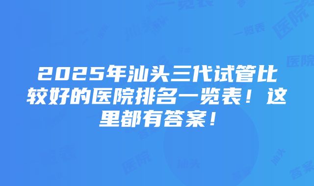 2025年汕头三代试管比较好的医院排名一览表！这里都有答案！