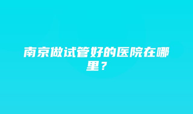 南京做试管好的医院在哪里？