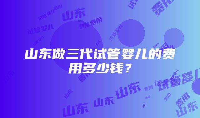 山东做三代试管婴儿的费用多少钱？