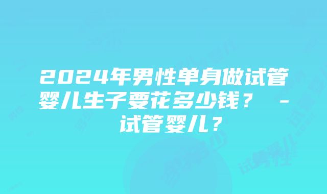 2024年男性单身做试管婴儿生子要花多少钱？ - 试管婴儿？