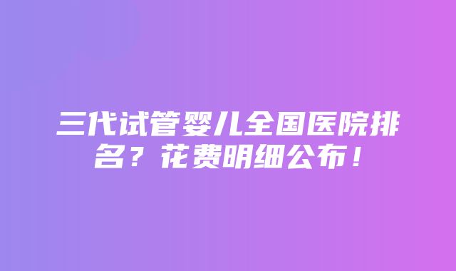 三代试管婴儿全国医院排名？花费明细公布！