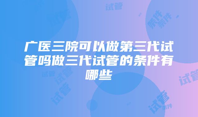 广医三院可以做第三代试管吗做三代试管的条件有哪些