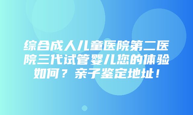 综合成人儿童医院第二医院三代试管婴儿您的体验如何？亲子鉴定地址！