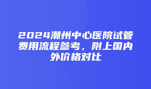 2024潮州中心医院试管费用流程参考，附上国内外价格对比