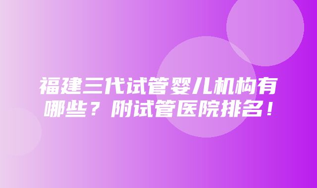 福建三代试管婴儿机构有哪些？附试管医院排名！