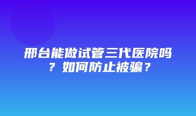 邢台能做试管三代医院吗？如何防止被骗？