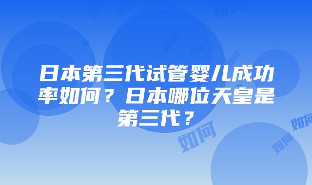 日本第三代试管婴儿成功率如何？日本哪位天皇是第三代？