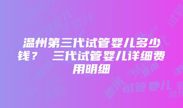 温州第三代试管婴儿多少钱？ 三代试管婴儿详细费用明细