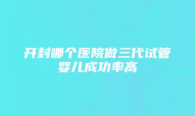 开封哪个医院做三代试管婴儿成功率高