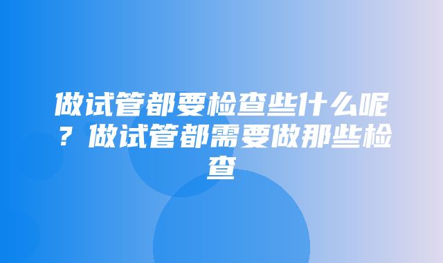 做试管都要检查些什么呢？做试管都需要做那些检查