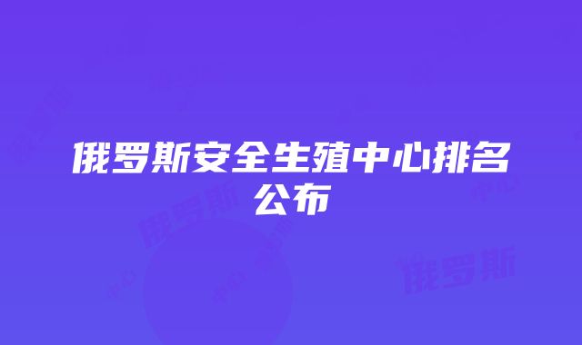 俄罗斯安全生殖中心排名公布