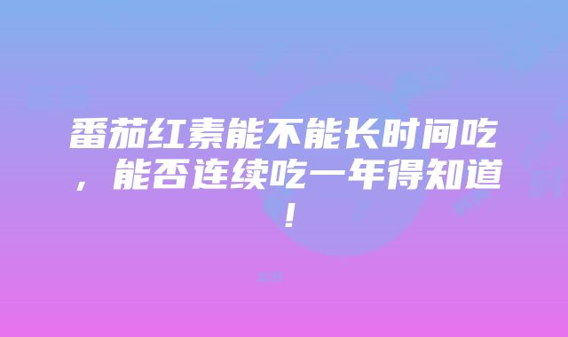 番茄红素能不能长时间吃，能否连续吃一年得知道！