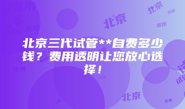 北京三代试管**自费多少钱？费用透明让您放心选择！