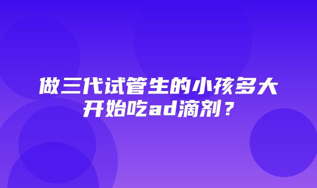 做三代试管生的小孩多大开始吃ad滴剂？