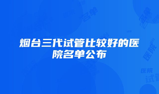 烟台三代试管比较好的医院名单公布