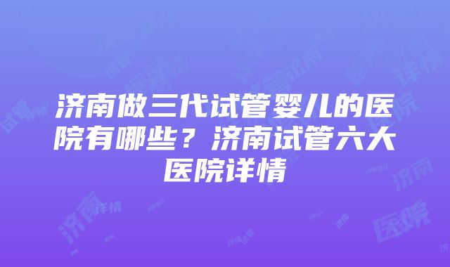 济南做三代试管婴儿的医院有哪些？济南试管六大医院详情