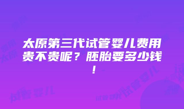 太原第三代试管婴儿费用贵不贵呢？胚胎要多少钱！