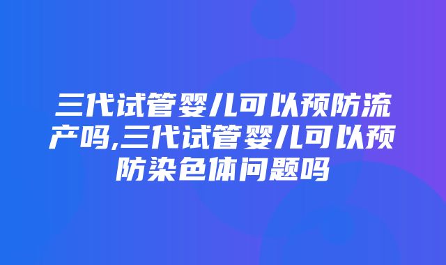 三代试管婴儿可以预防流产吗,三代试管婴儿可以预防染色体问题吗