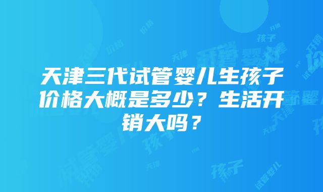 天津三代试管婴儿生孩子价格大概是多少？生活开销大吗？