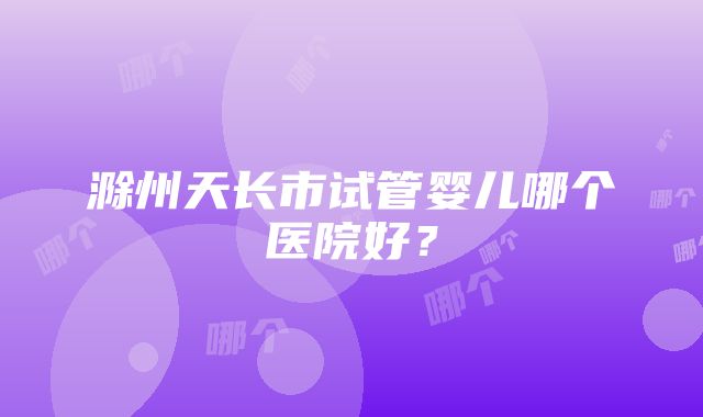 滁州天长市试管婴儿哪个医院好？