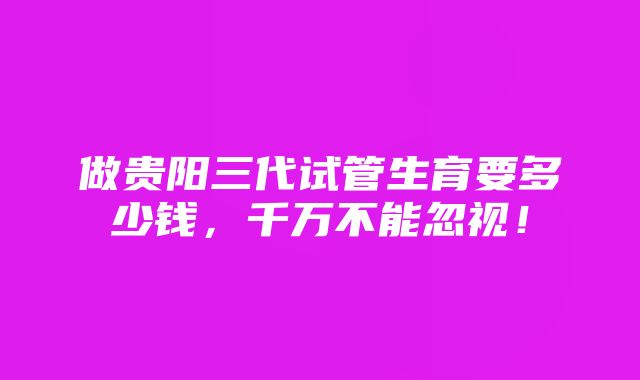 做贵阳三代试管生育要多少钱，千万不能忽视！