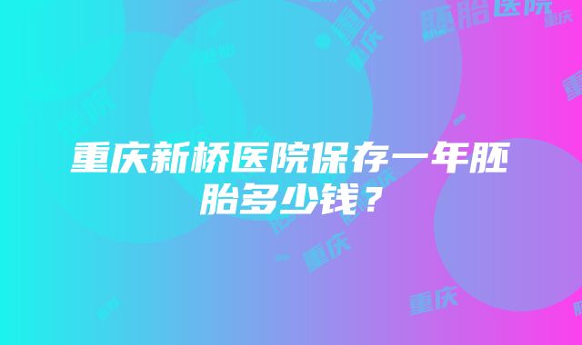 重庆新桥医院保存一年胚胎多少钱？