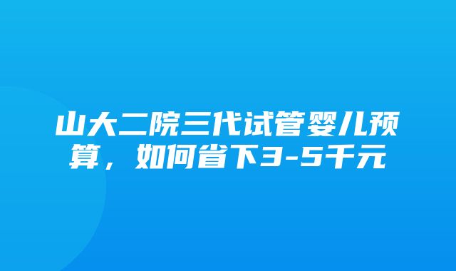 山大二院三代试管婴儿预算，如何省下3-5千元