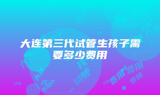 大连第三代试管生孩子需要多少费用