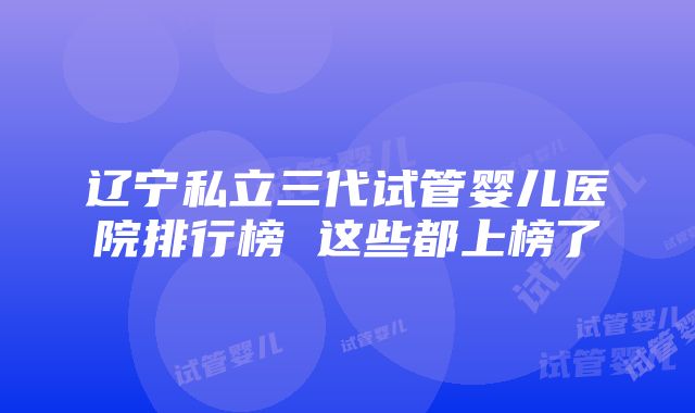 辽宁私立三代试管婴儿医院排行榜 这些都上榜了