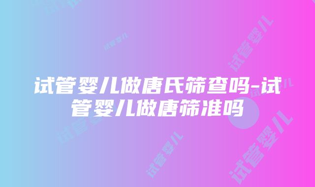 试管婴儿做唐氏筛查吗-试管婴儿做唐筛准吗