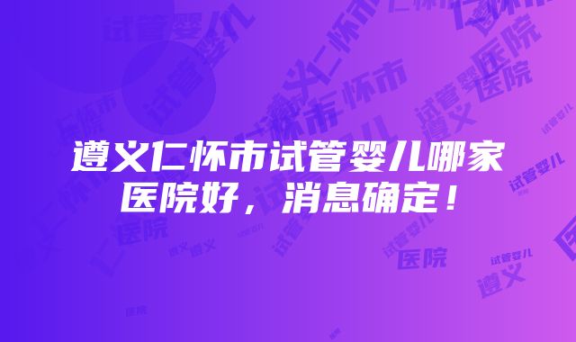 遵义仁怀市试管婴儿哪家医院好，消息确定！