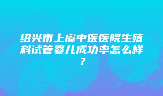 绍兴市上虞中医医院生殖科试管婴儿成功率怎么样？