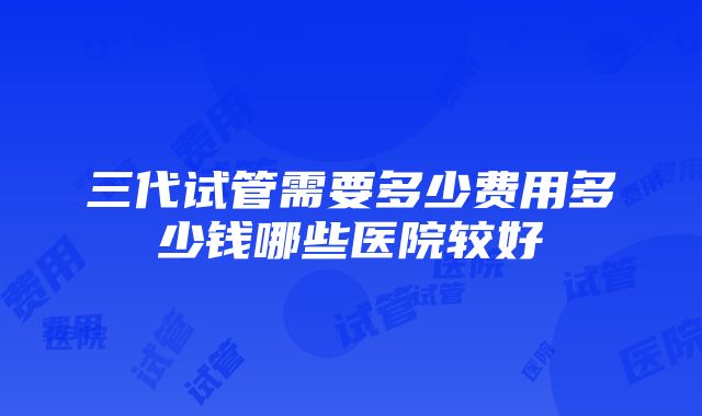 三代试管需要多少费用多少钱哪些医院较好