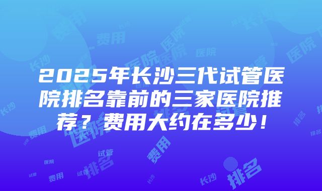 2025年长沙三代试管医院排名靠前的三家医院推荐？费用大约在多少！