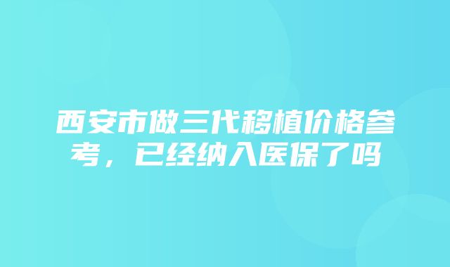 西安市做三代移植价格参考，已经纳入医保了吗