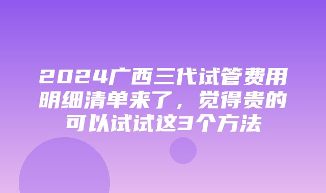 2024广西三代试管费用明细清单来了，觉得贵的可以试试这3个方法