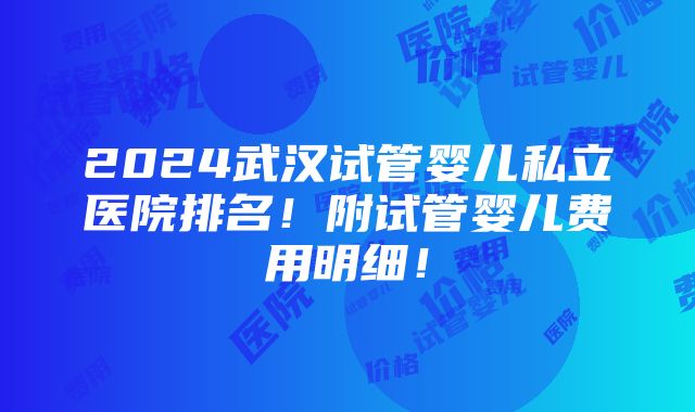 2024武汉试管婴儿私立医院排名！附试管婴儿费用明细！