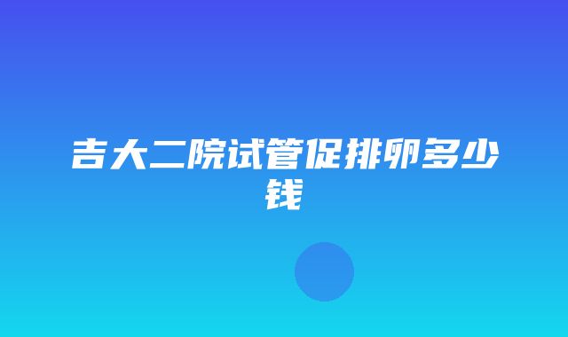 吉大二院试管促排卵多少钱