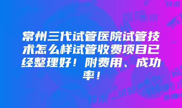 常州三代试管医院试管技术怎么样试管收费项目已经整理好！附费用、成功率！