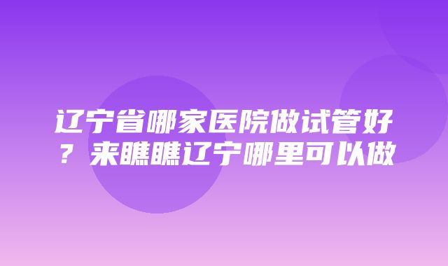 辽宁省哪家医院做试管好？来瞧瞧辽宁哪里可以做