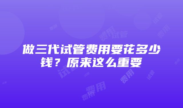 做三代试管费用要花多少钱？原来这么重要