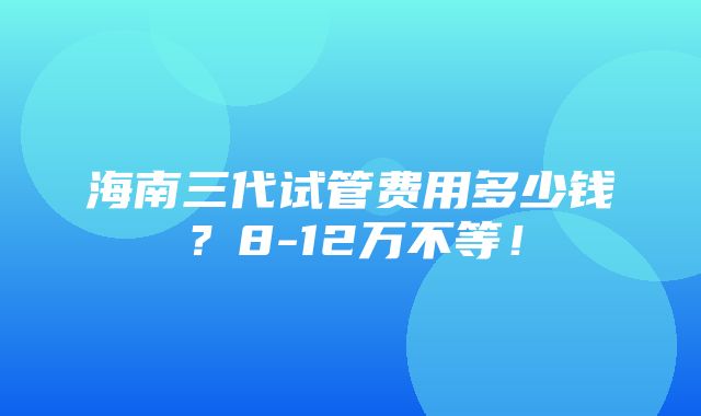 海南三代试管费用多少钱？8-12万不等！