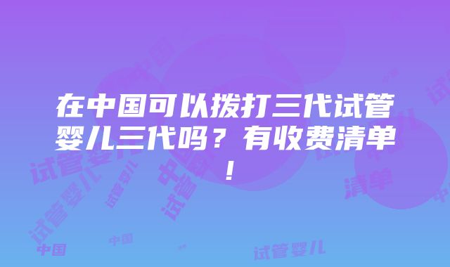 在中国可以拨打三代试管婴儿三代吗？有收费清单！