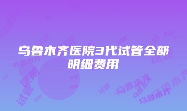 乌鲁木齐医院3代试管全部明细费用