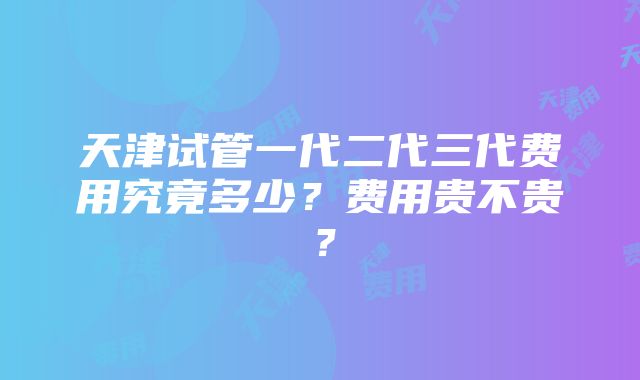 天津试管一代二代三代费用究竟多少？费用贵不贵？