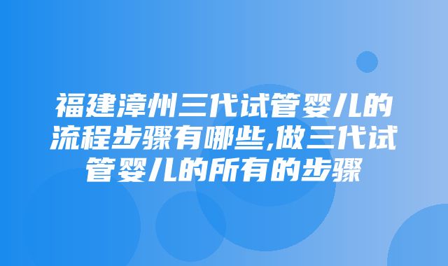 福建漳州三代试管婴儿的流程步骤有哪些,做三代试管婴儿的所有的步骤